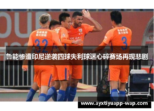 鲁能惨遭印尼逆袭四球失利球迷心碎赛场再现悲剧